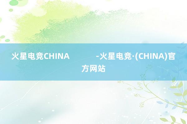 火星电竞CHINA            -火星电竞·(CHINA)官方网站