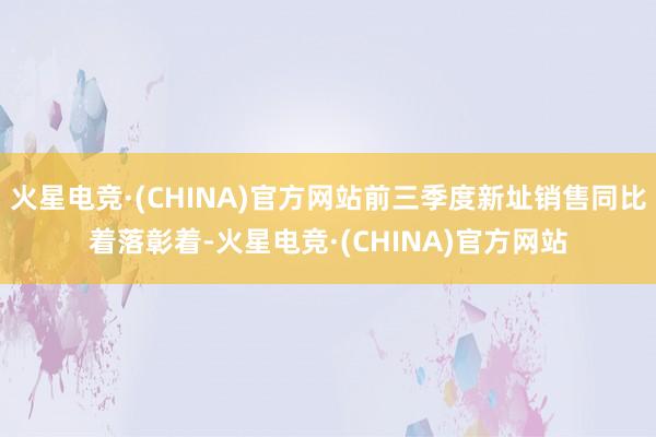 火星电竞·(CHINA)官方网站前三季度新址销售同比着落彰着-火星电竞·(CHINA)官方网站