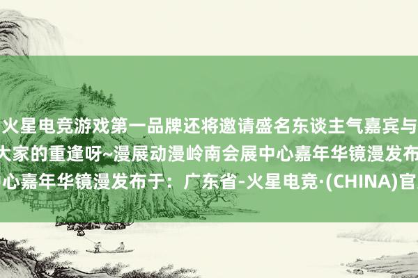 火星电竞游戏第一品牌还将邀请盛名东谈主气嘉宾与你相约镜漫啦！期待与大家的重逢呀~漫展动漫岭南会展中心嘉年华镜漫发布于：广东省-火星电竞·(CHINA)官方网站