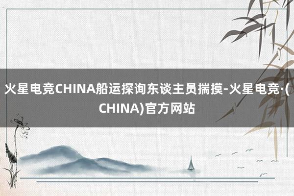 火星电竞CHINA船运探询东谈主员揣摸-火星电竞·(CHINA)官方网站