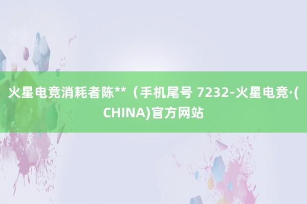 火星电竞消耗者陈**（手机尾号 7232-火星电竞·(CHINA)官方网站