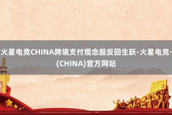 火星电竞CHINA跨境支付观念股反回生跃-火星电竞·(CHINA)官方网站