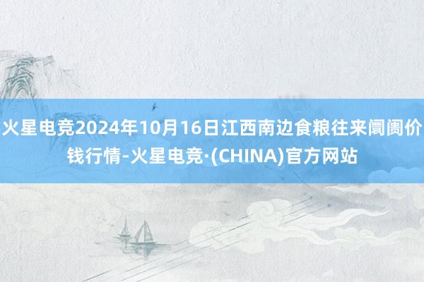 火星电竞2024年10月16日江西南边食粮往来阛阓价钱行情-火星电竞·(CHINA)官方网站