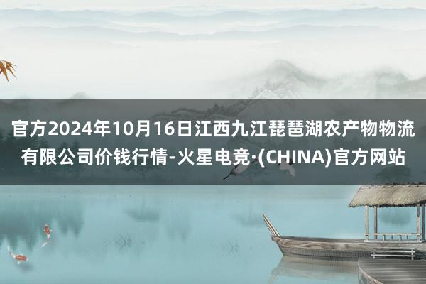 官方2024年10月16日江西九江琵琶湖农产物物流有限公司价钱行情-火星电竞·(CHINA)官方网站