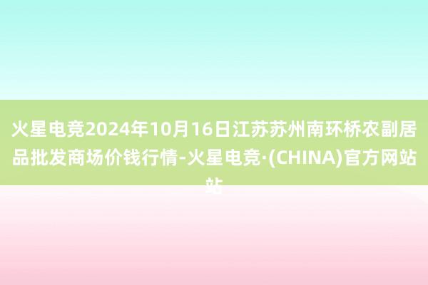 火星电竞2024年10月16日江苏苏州南环桥农副居品批发商场价钱行情-火星电竞·(CHINA)官方网站