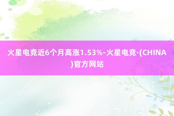 火星电竞近6个月高涨1.53%-火星电竞·(CHINA)官方网站