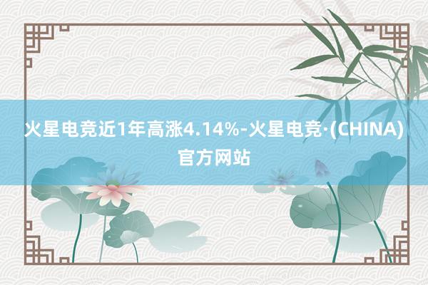 火星电竞近1年高涨4.14%-火星电竞·(CHINA)官方网站