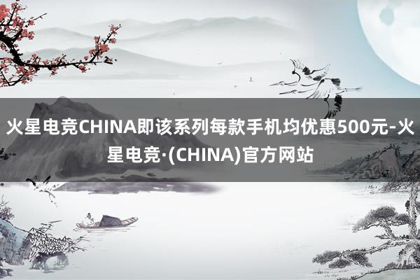 火星电竞CHINA即该系列每款手机均优惠500元-火星电竞·(CHINA)官方网站