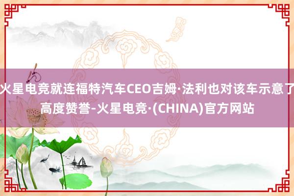 火星电竞就连福特汽车CEO吉姆·法利也对该车示意了高度赞誉-火星电竞·(CHINA)官方网站