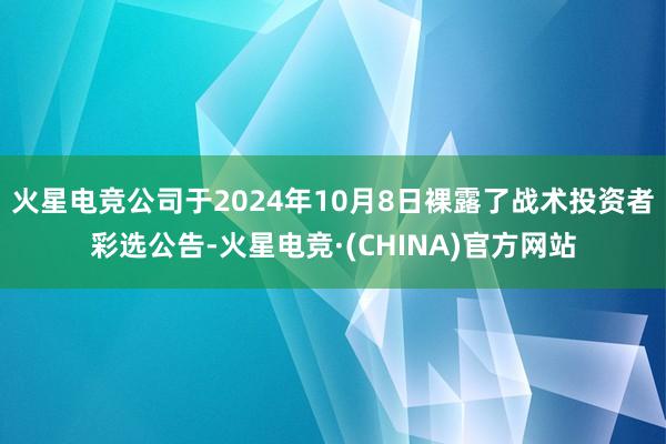 火星电竞公司于2024年10月8日裸露了战术投资者彩选公告-火星电竞·(CHINA)官方网站