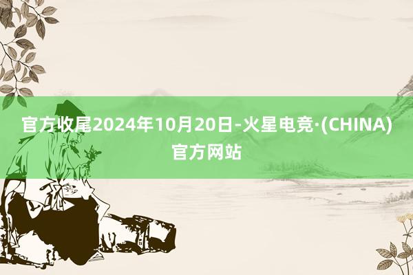 官方收尾2024年10月20日-火星电竞·(CHINA)官方网站