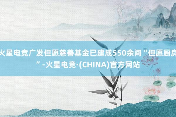 火星电竞广发但愿慈善基金已建成550余间“但愿厨房”-火星电竞·(CHINA)官方网站