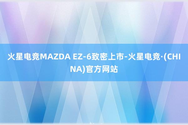 火星电竞MAZDA EZ-6致密上市-火星电竞·(CHINA)官方网站