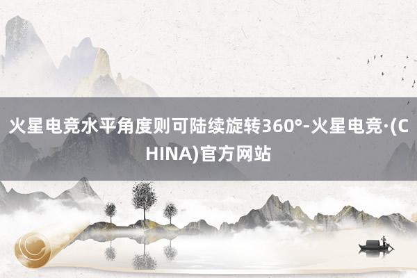 火星电竞水平角度则可陆续旋转360°-火星电竞·(CHINA)官方网站