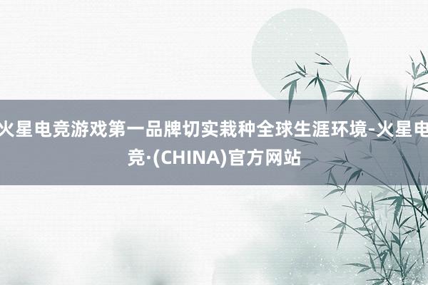 火星电竞游戏第一品牌切实栽种全球生涯环境-火星电竞·(CHINA)官方网站