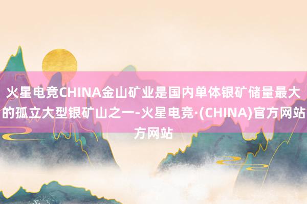 火星电竞CHINA金山矿业是国内单体银矿储量最大的孤立大型银矿山之一-火星电竞·(CHINA)官方网站