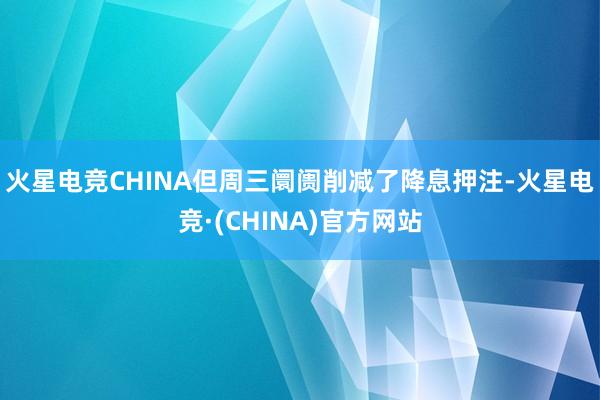 火星电竞CHINA　　但周三阛阓削减了降息押注-火星电竞·(CHINA)官方网站