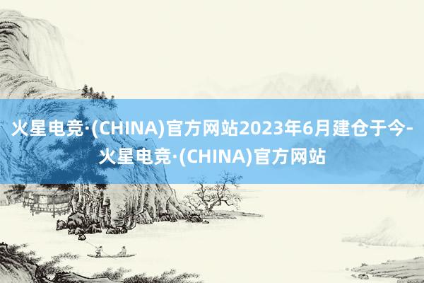 火星电竞·(CHINA)官方网站2023年6月建仓于今-火星电竞·(CHINA)官方网站