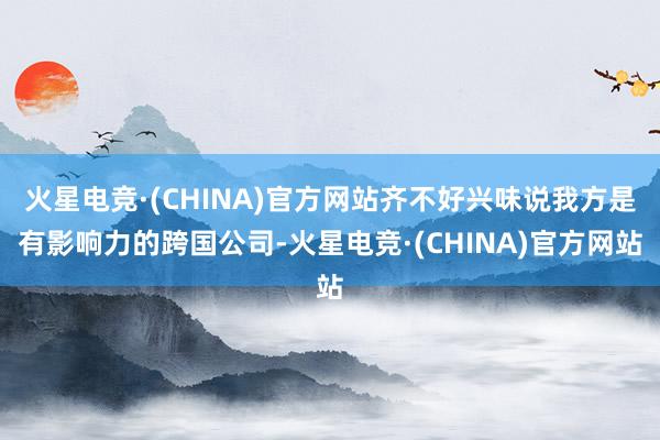 火星电竞·(CHINA)官方网站齐不好兴味说我方是有影响力的跨国公司-火星电竞·(CHINA)官方网站