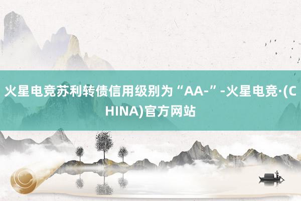 火星电竞苏利转债信用级别为“AA-”-火星电竞·(CHINA)官方网站