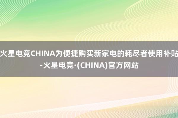 火星电竞CHINA为便捷购买新家电的耗尽者使用补贴-火星电竞·(CHINA)官方网站