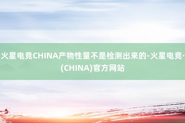 火星电竞CHINA产物性量不是检测出来的-火星电竞·(CHINA)官方网站