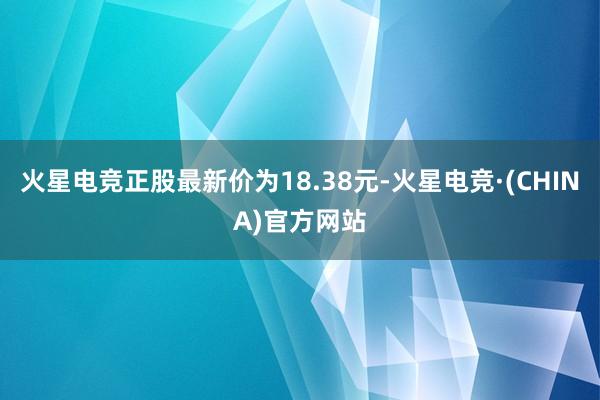 火星电竞正股最新价为18.38元-火星电竞·(CHINA)官方网站