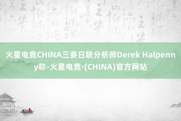 火星电竞CHINA三菱日联分析师Derek Halpenny称-火星电竞·(CHINA)官方网站