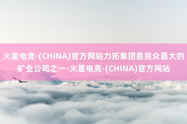 火星电竞·(CHINA)官方网站力拓集团是民众最大的矿业公司之一-火星电竞·(CHINA)官方网站