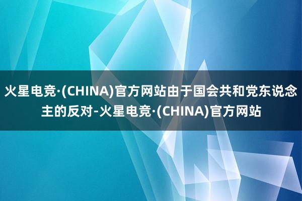 火星电竞·(CHINA)官方网站由于国会共和党东说念主的反对-火星电竞·(CHINA)官方网站