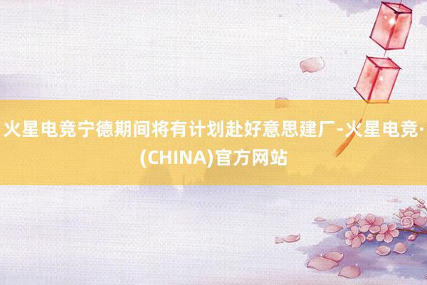 火星电竞宁德期间将有计划赴好意思建厂-火星电竞·(CHINA)官方网站