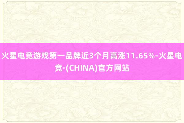 火星电竞游戏第一品牌近3个月高涨11.65%-火星电竞·(CHINA)官方网站