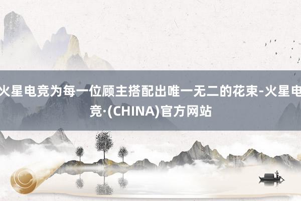 火星电竞为每一位顾主搭配出唯一无二的花束-火星电竞·(CHINA)官方网站