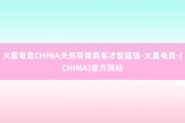 火星电竞CHINA天然导弹羁系才智超强-火星电竞·(CHINA)官方网站