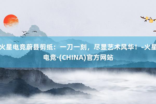 火星电竞蔚县剪纸：一刀一刻，尽显艺术风华！-火星电竞·(CHINA)官方网站