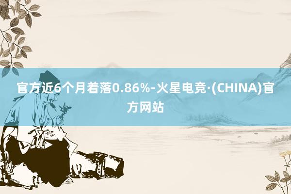 官方近6个月着落0.86%-火星电竞·(CHINA)官方网站