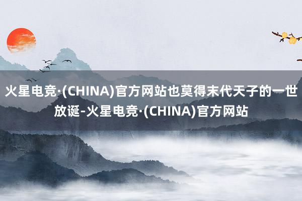 火星电竞·(CHINA)官方网站也莫得末代天子的一世放诞-火星电竞·(CHINA)官方网站