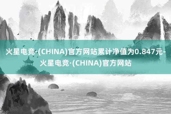 火星电竞·(CHINA)官方网站累计净值为0.847元-火星电竞·(CHINA)官方网站