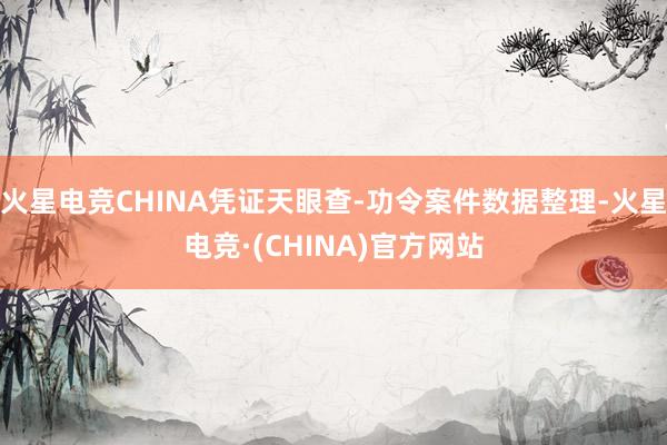 火星电竞CHINA凭证天眼查-功令案件数据整理-火星电竞·(CHINA)官方网站