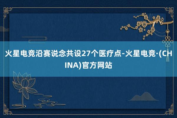 火星电竞沿赛说念共设27个医疗点-火星电竞·(CHINA)官方网站