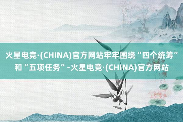 火星电竞·(CHINA)官方网站牢牢围绕“四个统筹”和“五项任务”-火星电竞·(CHINA)官方网站