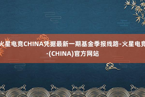 火星电竞CHINA凭据最新一期基金季报线路-火星电竞·(CHINA)官方网站