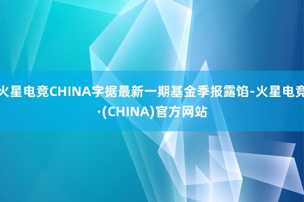 火星电竞CHINA字据最新一期基金季报露馅-火星电竞·(CHINA)官方网站