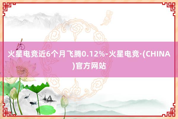 火星电竞近6个月飞腾0.12%-火星电竞·(CHINA)官方网站