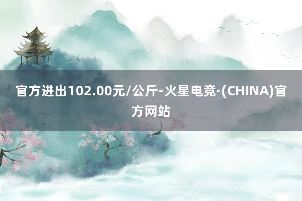 官方进出102.00元/公斤-火星电竞·(CHINA)官方网站