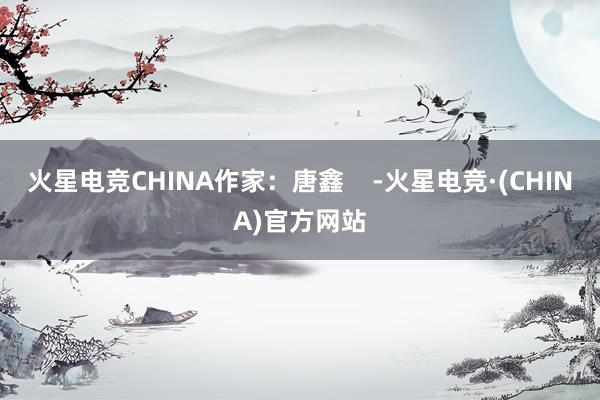 火星电竞CHINA作家：唐鑫    -火星电竞·(CHINA)官方网站