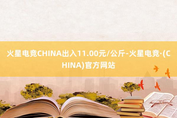 火星电竞CHINA出入11.00元/公斤-火星电竞·(CHINA)官方网站