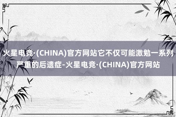 火星电竞·(CHINA)官方网站它不仅可能激勉一系列严重的后遗症-火星电竞·(CHINA)官方网站