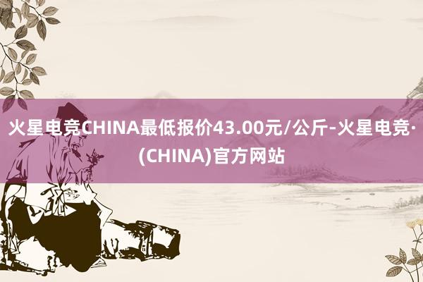 火星电竞CHINA最低报价43.00元/公斤-火星电竞·(CHINA)官方网站