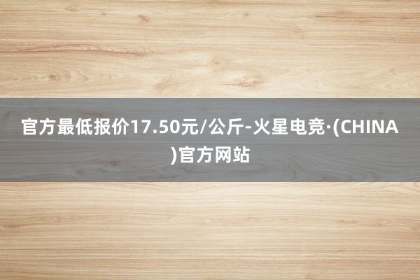 官方最低报价17.50元/公斤-火星电竞·(CHINA)官方网站